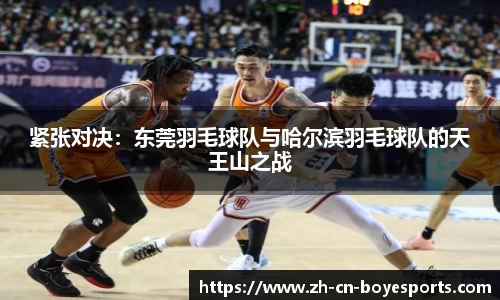 紧张对决：东莞羽毛球队与哈尔滨羽毛球队的天王山之战